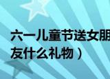 六一儿童节送女朋友礼物（儿童节可以送女朋友什么礼物）
