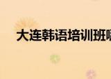 大连韩语培训班哪家好（大连韩语培训）
