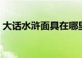大话水浒面具在哪里做（大话水浒面具制造）