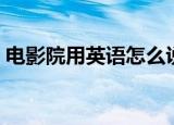 电影院用英语怎么说（电影院的英文是什么）