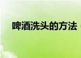 啤酒洗头的方法（正确的啤酒洗头方法）