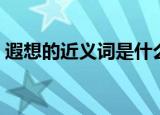 遐想的近义词是什么（遐想的近义词有哪些）
