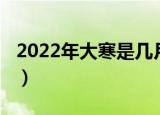 2022年大寒是几月几日（2022年大寒的时间）