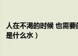 人在不渴的时候 也需要的是什么水（人在不饥渴时也需要的是什么水）