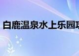 白鹿温泉水上乐园攻略（白鹿温泉水上乐园）