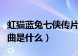 虹猫蓝兔七侠传片尾曲（虹猫蓝兔七侠传片尾曲是什么）