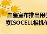  三星宣布推出用于智能手机的新型64百万像素ISOCELL相机传感器