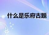 什么是乐府古题（具体什么是乐府古题）