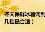 冬天保鲜冰箱调到几档最合适（冬天冰箱调到几档最合适）