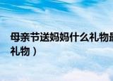 母亲节送妈妈什么礼物最实用（母亲节适合送妈妈最实用的礼物）