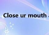 Close ur mouth and（close ur mouth）
