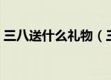 三八送什么礼物（三八适合送的礼物有哪些）