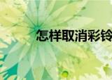怎样取消彩铃（取消彩铃的方法）