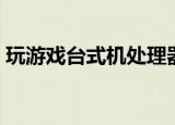 玩游戏台式机处理器怎么选（玩游戏台式机）