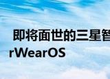  即将面世的三星智能手表可能会淘汰TizenforWearOS