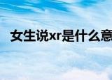 女生说xr是什么意思（女生说xr是啥意思）