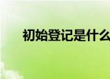 初始登记是什么意思（初始登记解释）