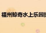 福州鲸奇水上乐园拆除（福州鲸奇水上乐园）