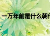 一万年前是什么朝代（一万年前是哪个朝代）