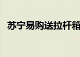 苏宁易购送拉杆箱活动（苏宁易购送货慢）