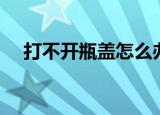 打不开瓶盖怎么办（怎么才能打开瓶盖）