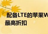  配备LTE的苹果WatchSeries6长期以来获得最高折扣
