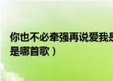 你也不必牵强再说爱我是什么歌曲（你也不必牵强再说爱我是哪首歌）