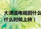 大漠谣电视剧什么时候上映呢（大漠谣电视剧什么时候上映）