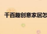 千百趣创意家居怎么样（千百趣创意家居）