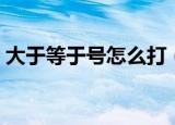 大于等于号怎么打（大于等于号怎么打出来）