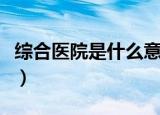 综合医院是什么意思（综合医院的含义是什么）