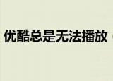 优酷总是无法播放（优酷广告无法正常播放）