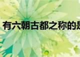 有六朝古都之称的是哪里（六朝古都的简介）