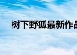 树下野狐最新作品（树下野狐最新作品）