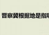 晋察冀根据地是指哪里（晋察冀根据地在哪）