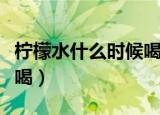 柠檬水什么时候喝是最合适（柠檬水什么时候喝）