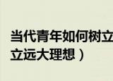 当代青年如何树立远大理想（当代青年怎么树立远大理想）