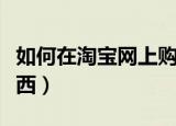 如何在淘宝网上购物（怎么样在淘宝网上买东西）