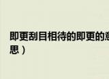 即更刮目相待的即更的意思（即更刮目相待的即更是什么意思）