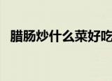 腊肠炒什么菜好吃（腊肠可以配什么菜炒）