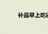 补品早上吃还是睡前（补品网）