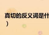 真切的反义词是什么标准答案（真切的反义词）