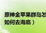 原神金苹果群岛怎么去海底（原神金苹果群岛如何去海底）