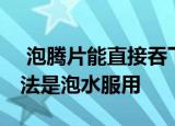  泡腾片能直接吞下去吗 泡腾片正确的服用方法是泡水服用