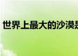 世界上最大的沙漠是什么沙漠（叫什么名字）