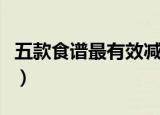 五款食谱最有效减肥（绝对不能少的减肥食谱）