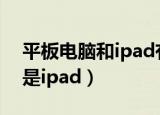 平板电脑和ipad有什么区别（平板电脑是不是ipad）