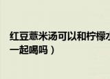 红豆薏米汤可以和柠檬水一起喝吗（红豆薏米汤能和柠檬水一起喝吗）