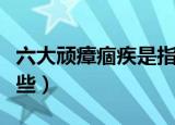 六大顽瘴痼疾是指什么（六大顽瘴痼疾是指哪些）