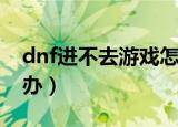 dnf进不去游戏怎么办（dnf游戏玩不了怎么办）
